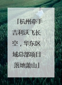 杭州牵手吉利沃飞长空，华东区域总部项目落地萧山