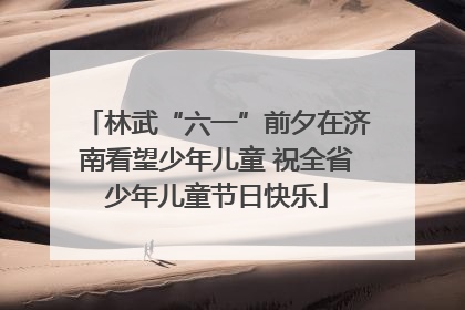 林武“六一”前夕在济南看望少年儿童 祝全省少年儿童节日快乐