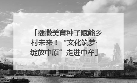 播撒美育种子赋能乡村未来！“文化筑梦·绽放中原”走进中牟