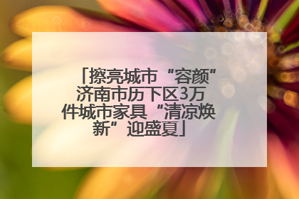 擦亮城市“容颜” 济南市历下区3万件城市家具“清凉焕新”迎盛夏