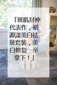 斑肌封神代表作，初源漾美白祛斑套装，美白修复一举拿下！
