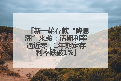 新一轮存款“降息潮”来袭：活期利率逼近零，1年期定存利率跌破1%