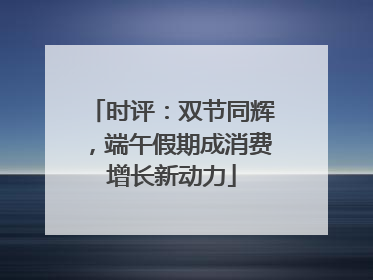 时评：双节同辉，端午假期成消费增长新动力