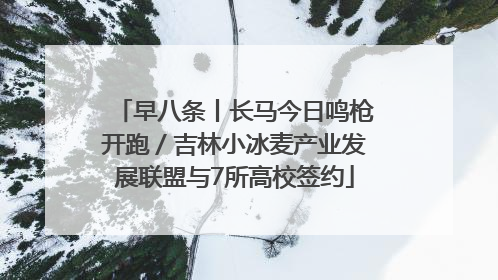早八条丨长马今日鸣枪开跑／吉林小冰麦产业发展联盟与7所高校签约