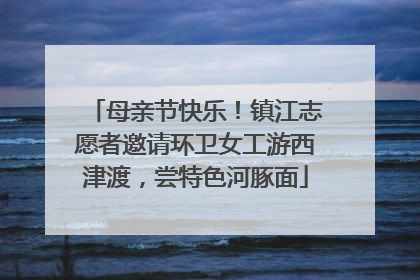 母亲节快乐！镇江志愿者邀请环卫女工游西津渡，尝特色河豚面