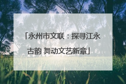 永州市文联：探寻江永古韵 舞动文艺新章
