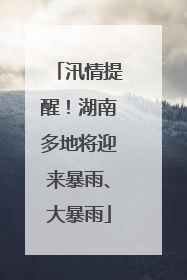 汛情提醒！湖南多地将迎来暴雨、大暴雨