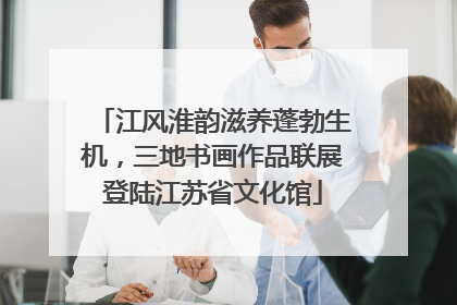 江风淮韵滋养蓬勃生机，三地书画作品联展登陆江苏省文化馆