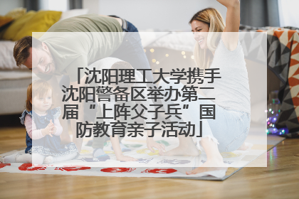 沈阳理工大学携手沈阳警备区举办第二届“上阵父子兵”国防教育亲子活动