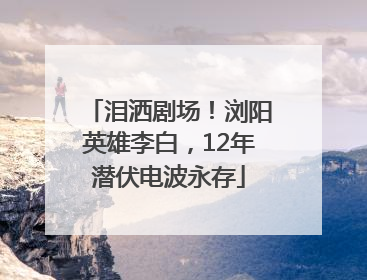 泪洒剧场！浏阳英雄李白，12年潜伏电波永存
