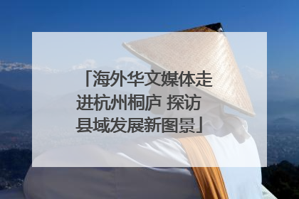 海外华文媒体走进杭州桐庐 探访县域发展新图景