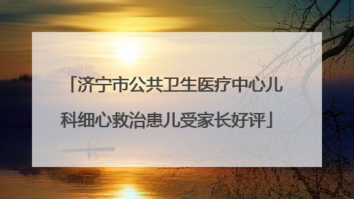 济宁市公共卫生医疗中心儿科细心救治患儿受家长好评