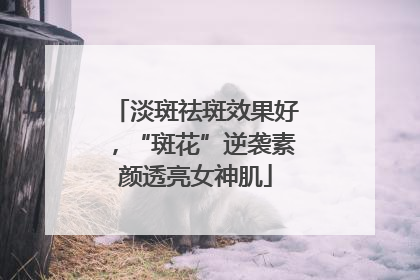 淡斑祛斑效果好，“斑花”逆袭素颜透亮女神肌