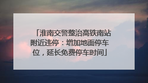 淮南交警整治高铁南站附近违停：增加地面停车位，延长免费停车时间