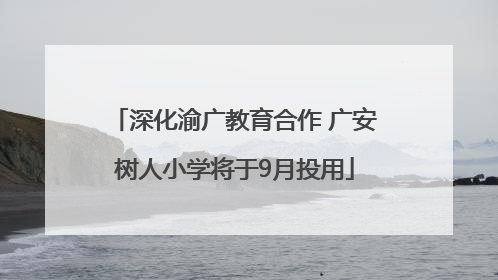 深化渝广教育合作 广安树人小学将于9月投用