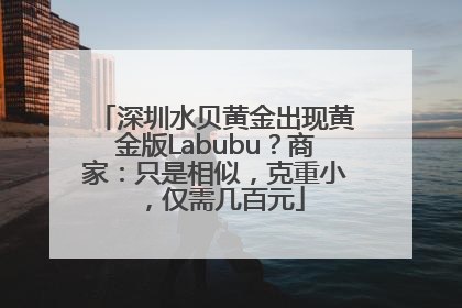 深圳水贝黄金出现黄金版Labubu？商家：只是相似，克重小，仅需几百元
