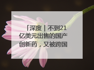 深度｜不到21亿美元出售的国产创新药，又被跨国药企百亿美元拿下，谁赚了？
