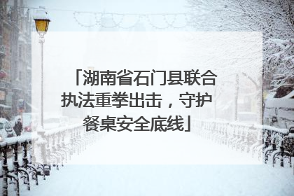 湖南省石门县联合执法重拳出击，守护餐桌安全底线