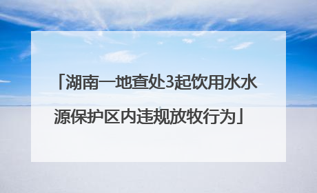 湖南一地查处3起饮用水水源保护区内违规放牧行为