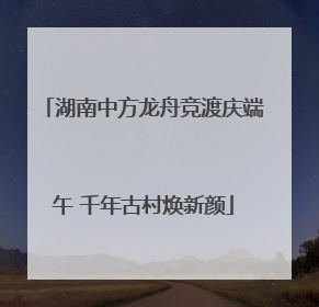 湖南中方龙舟竞渡庆端午 千年古村焕新颜