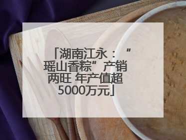 湖南江永：“瑶山香粽”产销两旺 年产值超5000万元