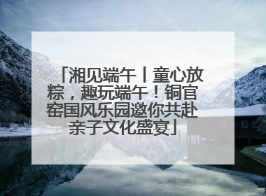 湘见端午丨童心放粽，趣玩端午！铜官窑国风乐园邀你共赴亲子文化盛宴