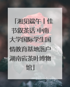 湘见端午丨佳节叙茶话 中南大学国际学生国情教育基地落户湖南省茶叶博物馆