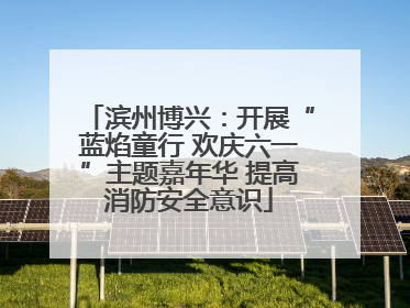 滨州博兴：开展“蓝焰童行 欢庆六一”主题嘉年华 提高消防安全意识