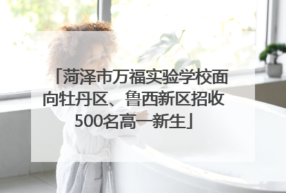 菏泽市万福实验学校面向牡丹区、鲁西新区招收500名高一新生