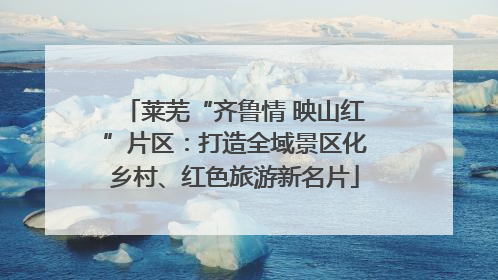 莱芜“齐鲁情 映山红”片区：打造全域景区化乡村、红色旅游新名片