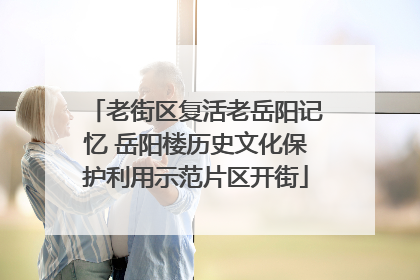 老街区复活老岳阳记忆 岳阳楼历史文化保护利用示范片区开街