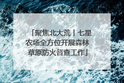 聚焦北大荒丨七星农场全方位开展森林草原防火督查工作