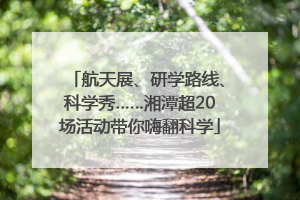 航天展、研学路线、科学秀……湘潭超20场活动带你嗨翻科学