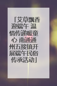 艾草飘香迎端午 温情传递暖童心 南通通州五接镇开展端午民俗传承活动