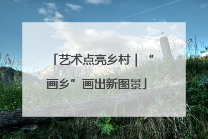 艺术点亮乡村｜“画乡”画出新图景