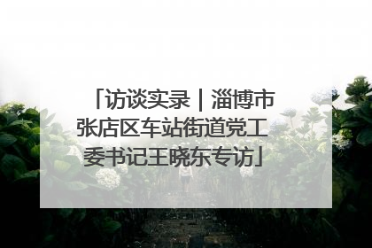 访谈实录｜淄博市张店区车站街道党工委书记王晓东专访