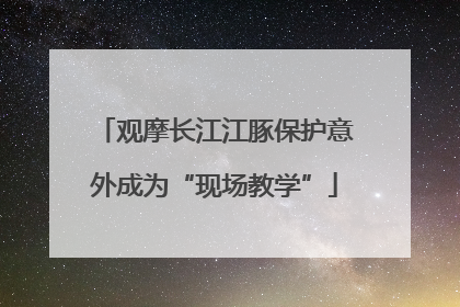 观摩长江江豚保护意外成为“现场教学”