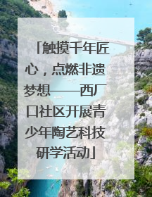 触摸千年匠心，点燃非遗梦想——西厂口社区开展青少年陶艺科技研学活动