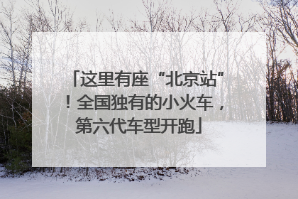 这里有座“北京站”！全国独有的小火车，第六代车型开跑
