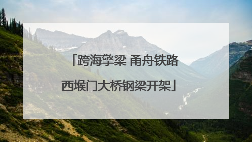 跨海擎梁 甬舟铁路西堠门大桥钢梁开架