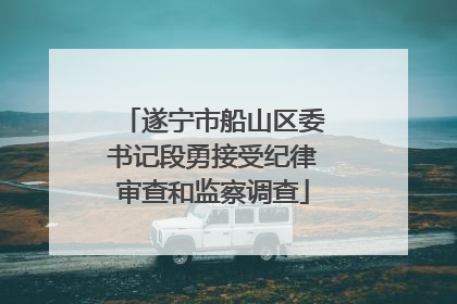遂宁市船山区委书记段勇接受纪律审查和监察调查