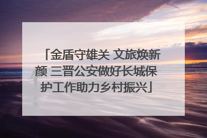 金盾守雄关 文旅焕新颜 三晋公安做好长城保护工作助力乡村振兴