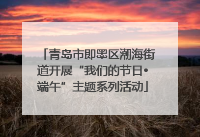 青岛市即墨区潮海街道开展“我们的节日•端午”主题系列活动