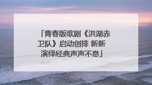 青春版歌剧《洪湖赤卫队》启动创排 新新演绎经典声声不息