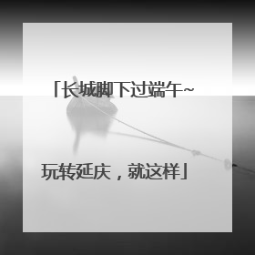 长城脚下过端午~玩转延庆，就这样