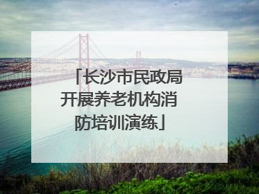 长沙市民政局开展养老机构消防培训演练