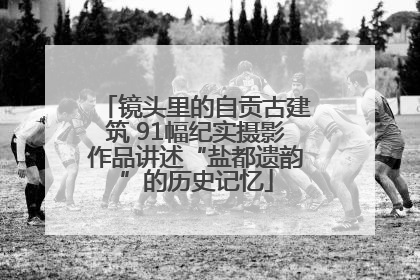 镜头里的自贡古建筑 91幅纪实摄影作品讲述“盐都遗韵”的历史记忆