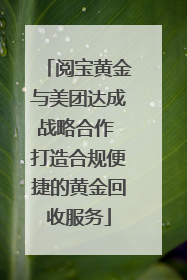 阅宝黄金与美团达成战略合作 打造合规便捷的黄金回收服务
