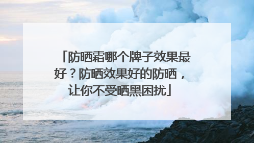 防晒霜哪个牌子效果最好？防晒效果好的防晒，让你不受晒黑困扰
