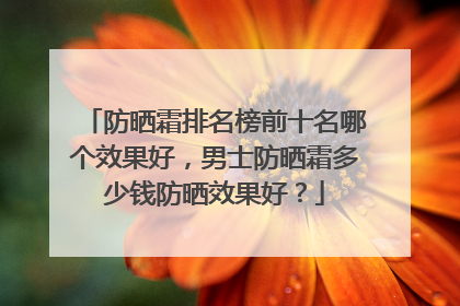 防晒霜排名榜前十名哪个效果好，男士防晒霜多少钱防晒效果好？